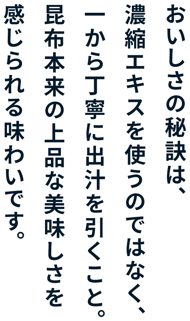 おいしさの秘訣は、 濃縮エキスを使うのではなく、 一から丁寧に出汁を引くこと。 昆布本来の上品な美味しさを 感じられる味わいで